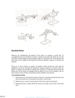 Basic Robot Motions
Whatever the configuration, the purpose of the robot is to perform a useful task. To
accomplish the task, an end effector, or hand, is attached to the end of the robots arm. It is the
end effector which adapts the general purpose robot to a particular task. To do the task, the
robot arm must be capable of moving the end effectors through a sequence of motions and
positions.
There are six basic motions or degrees of freedom, which provide the robot with the
capability to move the end effectors through the required sequences of motions. These six
degree of freedom are intended to emulate the versatility of movement possessed by the
human arm. Not all robots are equipped with the ability to move in all sex degrees. The six
basic motions consist of three arm and body motions and three wrist motions.
Arm and body motions
1. Vertical traverse: Up and down motion of the arm, caused by pivoting the entire arm
about a horizontal axis or moving the arm along a vertical slide.
2. Radial traverse: extension and retraction of the arm (in and out movement)
3. Rotational traverse: rotation about the vertical axis (right or left swivel of the robot
arm)
Shashidhar_gs@yahoo.co.in
195 / 217
 