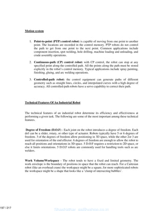 Motion system
1. Point-to-point (PTP) control robot: is capable of moving from one point to another
point. The locations are recorded in the control memory. PTP robots do not control
the path to get from one point to the next point. Common applications include
component insertion, spot welding, hole drilling, machine loading and unloading, and
crude assembly operations.
2. Continuous-path (CP) control robot: with CP control, the robot can stop at any
specified point along the controlled path. All the points along the path must be stored
explicitly in the robot’s control memory. Typical applications include spray painting,
finishing, gluing, and arc welding operations.
3. Controlled-path robot: the control equipment can generate paths of different
geometry such as straight lines, circles, and interpolated curves with a high degree of
accuracy. All controlled-path robots have a servo capability to correct their path.
Technical Features Of An Industrial Robot
The technical features of an industrial robot determine its efficiency and effectiveness at
performing a given task. The following are some of the most important among these technical
features.
Degree of Freedom (D.O.F) - Each joint on the robot introduces a degree of freedom. Each
dof can be a slider, rotary, or other type of actuator. Robots typically have 5 or 6 degrees of
freedom. 3 of the degrees of freedom allow positioning in 3D space, while the other 2or 3 are
used for orientation of the end effector. 6 degrees of freedom are enough to allow the robot to
reach all positions and orientations in 3D space. 5 D.O.F requires a restriction to 2D space, or
else it limits orientations. 5 D.O.F robots are commonly used for handling tools such as arc
welders.
Work Volume/Workspace - The robot tends to have a fixed and limited geometry. The
work envelope is the boundary of positions in space that the robot can reach. For a Cartesian
robot (like an overhead crane) the workspace might be a square, for more sophisticated robots
the workspace might be a shape that looks like a ‘clump of intersecting bubbles’.
Shashidhar_gs@yahoo.co.in
197 / 217
 