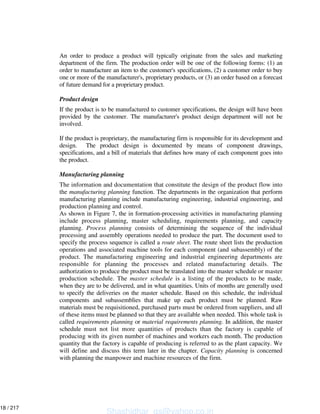 An order to produce a product will typically originate from the sales and marketing
department of the firm. The production order will be one of the following forms: (1) an
order to manufacture an item to the customer's specifications, (2) a customer order to buy
one or more of the manufacturer's, proprietary products, or (3) an order based on a forecast
of future demand for a proprietary product.
Product design
If the product is to be manufactured to customer specifications, the design will have been
provided by the customer. The manufacturer's product design department will not be
involved.
If the product is proprietary, the manufacturing firm is responsible for its development and
design. The product design is documented by means of component drawings,
specifications, and a bill of materials that defines how many of each component goes into
the product.
Manufacturing planning
The information and documentation that constitute the design of the product flow into
the manufacturing planning function. The departments in the organization that perform
manufacturing planning include manufacturing engineering, industrial engineering, and
production planning and control.
As shown in Figure 7, the in formation-processing activities in manufacturing planning
include process planning, master scheduling, requirements planning, and capacity
planning. Process planning consists of determining the sequence of the individual
processing and assembly operations needed to produce the part. The document used to
specify the process sequence is called a route sheet. The route sheet lists the production
operations and associated machine tools for each component (and subassembly) of the
product. The manufacturing engineering and industrial engineering departments are
responsible for planning the processes and related manufacturing details. The
authorization to produce the product must be translated into the master schedule or master
production schedule. The master schedule is a listing of the products to be made,
when they are to be delivered, and in what quantities. Units of months are generally used
to specify the deliveries on the master schedule. Based on this schedule, the individual
components and subassemblies that make up each product must be planned. Raw
materials must be requisitioned, purchased parts must be ordered from suppliers, and all
of these items must be planned so that they are available when needed. This whole task is
called requirements planning or material requirements planning. In addition, the master
schedule must not list more quantities of products than the factory is capable of
producing with its given number of machines and workers each month. The production
quantity that the factory is capable of producing is referred to as the plant capacity. We
will define and discuss this term later in the chapter. Capacity planning is concerned
with planning the manpower and machine resources of the firm.
Shashidhar_gs@yahoo.co.in
18 / 217
 