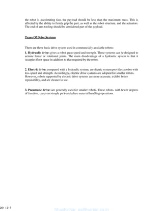 the robot is accelerating fast, the payload should be less than the maximum mass. This is
affected by the ability to firmly grip the part, as well as the robot structure, and the actuators.
The end of arm tooling should be considered part of the payload.
Types Of Drive Systems
There are three basic drive system used in commercially available robots:
1. Hydraulic drive: gives a robot great speed and strength. These systems can be designed to
actuate linear or rotational joints. The main disadvantage of a hydraulic system is that it
occupies floor space in addition to that required by the robot.
2. Electric drive: compared with a hydraulic system, an electric system provides a robot with
less speed and strength. Accordingly, electric drive systems are adopted for smaller robots.
However, robots supported by electric drive systems are more accurate, exhibit better
repeatability, and are cleaner to use.
3. Pneumatic drive: are generally used for smaller robots. These robots, with fewer degrees
of freedom, carry out simple pick-and-place material handling operations.
Shashidhar_gs@yahoo.co.in
201 / 217
 