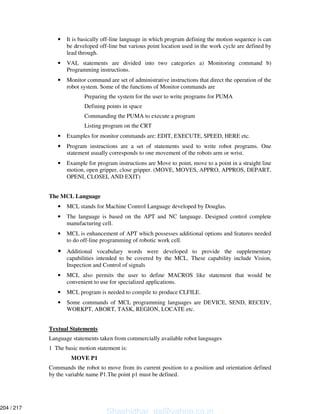 • It is basically off-line language in which program defining the motion sequence is can
be developed off-line but various point location used in the work cycle are defined by
lead through.
• VAL statements are divided into two categories a) Monitoring command b)
Programming instructions.
• Monitor command are set of administrative instructions that direct the operation of the
robot system. Some of the functions of Monitor commands are
Preparing the system for the user to write programs for PUMA
Defining points in space
Commanding the PUMA to execute a program
Listing program on the CRT
• Examples for monitor commands are: EDIT, EXECUTE, SPEED, HERE etc.
• Program instructions are a set of statements used to write robot programs. One
statement usually corresponds to one movement of the robots arm or wrist.
• Example for program instructions are Move to point, move to a point in a straight line
motion, open gripper, close gripper. (MOVE, MOVES, APPRO, APPROS, DEPART,
OPENI, CLOSEI, AND EXIT)
The MCL Language
• MCL stands for Machine Control Language developed by Douglas.
• The language is based on the APT and NC language. Designed control complete
manufacturing cell.
• MCL is enhancement of APT which possesses additional options and features needed
to do off-line programming of robotic work cell.
• Additional vocabulary words were developed to provide the supplementary
capabilities intended to be covered by the MCL. These capability include Vision,
Inspection and Control of signals
• MCL also permits the user to define MACROS like statement that would be
convenient to use for specialized applications.
• MCL program is needed to compile to produce CLFILE.
• Some commands of MCL programming languages are DEVICE, SEND, RECEIV,
WORKPT, ABORT, TASK, REGION, LOCATE etc.
Textual Statements
Language statements taken from commercially available robot languages
1 The basic motion statement is:
MOVE P1
Commands the robot to move from its current position to a position and orientation defined
by the variable name P1.The point p1 must be defined.
Shashidhar_gs@yahoo.co.in
204 / 217
 