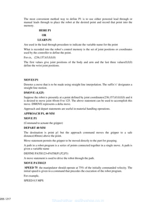 The most convenient method way to define P1 is to use either powered lead through or
manual leads through to place the robot at the desired point and record that point into the
memory.
HERE P1
OR
LEARN P1
Are used in the lead through procedure to indicate the variable name for the point
What is recorded into the robot’s control memory is the set of joint positions or coordinates
used by the controller to define the point.
For ex, (236,157,63,0,0,0)
The first values give joint positions of the body and arm and the last three values(0,0,0)
define the wrist joint positions.
MOVES P1
Denotes a move that is to be made using straight line interpolation. The suffix‘s’ designates a
straight line motion.
DMOVE (4,125)
Suppose the robot is presently at a point defined by joint coordinates(236,157,63,0,0,0) and it
is desired to move joint 4from 0 to 125. The above statement can be used to accomplish this
move. DMOVE represents a delta move.
Approach and depart statements are useful in material handling operations.
APPROACH P1, 40 MM
MOVE P1
(Command to actuate the gripper)
DEPART 40 MM
The destination is point p1 but the approach command moves the gripper to a safe
distance(40mm) above the point.
Move statement permits the gripper to be moved directly to the part for grasping.
A path in a robot program is a series of points connected together in a single move. A path is
given a variable name
DEFINE PATH123=PATH(P1,P2,P3)
A move statement is used to drive the robot through the path.
MOVE PATH123
SPEED 75 the manipulator should operate at 75% of the initially commanded velocity. The
initial speed is given in a command that precedes the execution of the robot program.
For example,
SPEED 0.5 MPS
Shashidhar_gs@yahoo.co.in
205 / 217
 