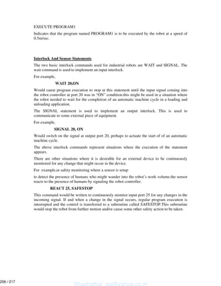 EXECUTE PROGRAM1
Indicates that the program named PROGRAM1 is to be executed by the robot at a speed of
0.5m/sec.
Interlock And Sensor Statements
The two basic interlock commands used for industrial robots are WAIT and SIGNAL. The
wait command is used to implement an input interlock.
For example,
WAIT 20,ON
Would cause program execution to stop at this statement until the input signal coming into
the robot controller at port 20 was in “ON” condition.this might be used in a situation where
the robot needed to wait for the completion of an automatic machine cycle in a loading and
unloading application.
The SIGNAL statement is used to implement an output interlock. This is used to
communicate to some external piece of equipment.
For example,
SIGNAL 20, ON
Would switch on the signal at output port 20, perhaps to actuate the start of of an automatic
machine cycle.
The above interlock commands represent situations where the execution of the statement
appears.
There are other situations where it is desirable for an external device to be continuously
monitored for any change that might occur in the device.
For example,in safety monitoring where a sensor is setup
to detect the presence of humans who might wander into the robot’s work volume.the sensor
reacts to the presence of humans by signaling the robot controller.
REACT 25, SAFESTOP
This command would be written to continuously monitor input port 25 for any changes in the
incoming signal. If and when a change in the signal occurs, regular program execution is
interrupted and the control is transferred to a subroutine called SAFESTOP.This subroutine
would stop the robot from further motion and/or cause some other safety action to be taken.
Shashidhar_gs@yahoo.co.in
206 / 217
 