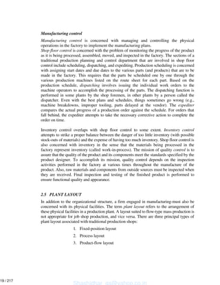 Manufacturing control
Manufacturing control is concerned with managing and controlling the physical
operations in the factory to implement the manufacturing plans.
Shop floor control is concerned with the problem of monitoring the progress of the product
as it is being processed, assembled, moved, and inspected in the factory. The sections of a
traditional production planning and control department that are involved in shop floor
control include scheduling, dispatching, and expediting. Production scheduling is concerned
with assigning start dates and due dates to the various parts (and products) that are to be
made in the factory. This requires that the parts be scheduled one by one through the
various production machines listed on the route sheet for each part. Based on the
production schedule, dispatching involves issuing the individual work orders to the
machine operators to accomplish the processing of the parts. The dispatching function is
performed in some plants by the shop foremen, in other plants by a person called the
dispatcher. Even with the best plans and schedules, things sometimes go wrong (e.g.,
machine breakdowns, improper tooling, parts delayed at the vendor). The expediter
compares the actual progress of a production order against the schedule. For orders that
fall behind, the expediter attempts to take the necessary corrective action to complete the
order on time.
Inventory control overlaps with shop floor control to some extent. Inventory control
attempts to strike a proper balance between the danger of too little inventory (with possible
stock-outs of materials) and the expense of having too much inventory. Shop floor control is
also concerned with inventory in the sense that the materials being processed in the
factory represent inventory (called work-in-process). The mission of quality control is to
assure that the quality of the product and its components meet the standards specified by the
product designer. To accomplish its mission, quality control depends on the inspection
activities performed in the factory at various times throughout the manufacture of the
product. Also, raw materials and components from outside sources must be inspected when
they are received. Final inspection and testing of the finished product is performed to
ensure functional quality and appearance.
2.5 PLANT LAYOUT
In addition to the organizational structure, a firm engaged in manufacturing-must also be
concerned with its physical facilities. The term plant layout refers to the arrangement of
these physical facilities in a production plant. A layout suited to flow-type mass production is
not appropriate for job shop production, and vice versa. There are three principal types of
plant layout associated with traditional production shops:
1. Fixed-position layout
2. Process layout
3. Product-flow layout
Shashidhar_gs@yahoo.co.in
19 / 217
 