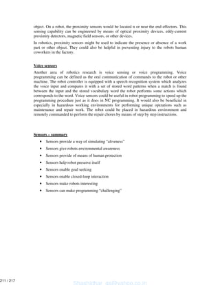 object. On a robot, the proximity sensors would be located n or near the end effectors. This
sensing capability can be engineered by means of optical proximity devices, eddy-current
proximity detectors, magnetic field sensors, or other devices.
In robotics, proximity sensors might be used to indicate the presence or absence of a work
part or other object. They could also be helpful in preventing injury to the robots human
coworkers in the factory.
Voice sensors
Another area of robotics research is voice sensing or voice programming. Voice
programming can be defined as the oral communication of commands to the robot or other
machine. The robot controller is equipped with a speech recognition system which analyzes
the voice input and compares it with a set of stored word patterns when a match is found
between the input and the stored vocabulary word the robot performs some actions which
corresponds to the word. Voice sensors could be useful in robot programming to speed up the
programming procedure just as it does in NC programming. It would also be beneficial in
especially in hazardous working environments for performing unique operations such as
maintenance and repair work. The robot could be placed in hazardous environment and
remotely commanded to perform the repair chores by means of step by step instructions.
Sensors – summary
• Sensors provide a way of simulating “aliveness”
• Sensors give robots environmental awareness
• Sensors provide of means of human protection
• Sensors help robot preserve itself
• Sensors enable goal seeking
• Sensors enable closed-loop interaction
• Sensors make robots interesting
• Sensors can make programming “challenging”
Shashidhar_gs@yahoo.co.in
211 / 217
 
