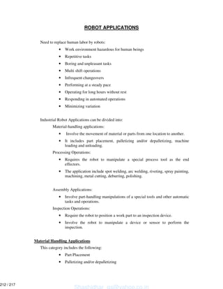 ROBOT APPLICATIONS
Need to replace human labor by robots:
• Work environment hazardous for human beings
• Repetitive tasks
• Boring and unpleasant tasks
• Multi shift operations
• Infrequent changeovers
• Performing at a steady pace
• Operating for long hours without rest
• Responding in automated operations
• Minimizing variation
Industrial Robot Applications can be divided into:
Material-handling applications:
• Involve the movement of material or parts from one location to another.
• It includes part placement, palletizing and/or depalletizing, machine
loading and unloading.
Processing Operations:
• Requires the robot to manipulate a special process tool as the end
effectors.
• The application include spot welding, arc welding, riveting, spray painting,
machining, metal cutting, deburring, polishing.
Assembly Applications:
• Involve part-handling manipulations of a special tools and other automatic
tasks and operations.
Inspection Operations:
• Require the robot to position a work part to an inspection device.
• Involve the robot to manipulate a device or sensor to perform the
inspection.
Material Handling Applications
This category includes the following:
• Part Placement
• Palletizing and/or depalletizing
Shashidhar_gs@yahoo.co.in
212 / 217
 