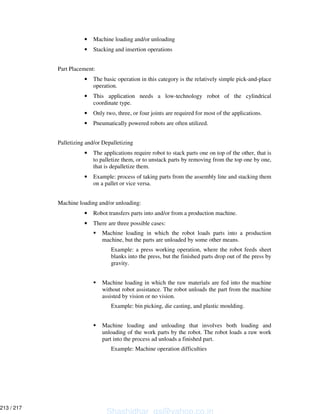 • Machine loading and/or unloading
• Stacking and insertion operations
Part Placement:
• The basic operation in this category is the relatively simple pick-and-place
operation.
• This application needs a low-technology robot of the cylindrical
coordinate type.
• Only two, three, or four joints are required for most of the applications.
• Pneumatically powered robots are often utilized.
Palletizing and/or Depalletizing
• The applications require robot to stack parts one on top of the other, that is
to palletize them, or to unstack parts by removing from the top one by one,
that is depalletize them.
• Example: process of taking parts from the assembly line and stacking them
on a pallet or vice versa.
Machine loading and/or unloading:
• Robot transfers parts into and/or from a production machine.
• There are three possible cases:
Machine loading in which the robot loads parts into a production
machine, but the parts are unloaded by some other means.
Example: a press working operation, where the robot feeds sheet
blanks into the press, but the finished parts drop out of the press by
gravity.
Machine loading in which the raw materials are fed into the machine
without robot assistance. The robot unloads the part from the machine
assisted by vision or no vision.
Example: bin picking, die casting, and plastic moulding.
Machine loading and unloading that involves both loading and
unloading of the work parts by the robot. The robot loads a raw work
part into the process ad unloads a finished part.
Example: Machine operation difficulties
Shashidhar_gs@yahoo.co.in
213 / 217
 