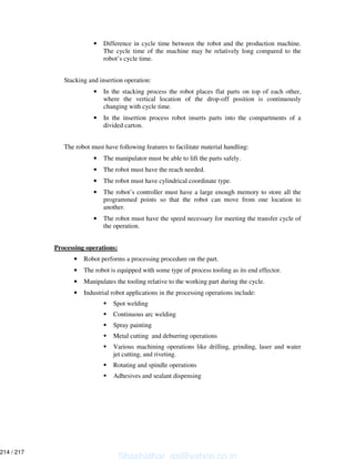 • Difference in cycle time between the robot and the production machine.
The cycle time of the machine may be relatively long compared to the
robot’s cycle time.
Stacking and insertion operation:
• In the stacking process the robot places flat parts on top of each other,
where the vertical location of the drop-off position is continuously
changing with cycle time.
• In the insertion process robot inserts parts into the compartments of a
divided carton.
The robot must have following features to facilitate material handling:
• The manipulator must be able to lift the parts safely.
• The robot must have the reach needed.
• The robot must have cylindrical coordinate type.
• The robot’s controller must have a large enough memory to store all the
programmed points so that the robot can move from one location to
another.
• The robot must have the speed necessary for meeting the transfer cycle of
the operation.
Processing operations:
• Robot performs a processing procedure on the part.
• The robot is equipped with some type of process tooling as its end effector.
• Manipulates the tooling relative to the working part during the cycle.
• Industrial robot applications in the processing operations include:
Spot welding
Continuous arc welding
Spray painting
Metal cutting and deburring operations
Various machining operations like drilling, grinding, laser and water
jet cutting, and riveting.
Rotating and spindle operations
Adhesives and sealant dispensing
Shashidhar_gs@yahoo.co.in
214 / 217
 
