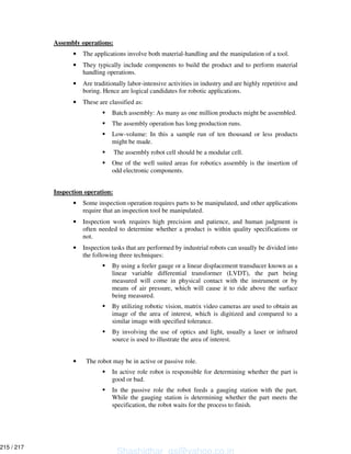 Assembly operations:
• The applications involve both material-handling and the manipulation of a tool.
• They typically include components to build the product and to perform material
handling operations.
• Are traditionally labor-intensive activities in industry and are highly repetitive and
boring. Hence are logical candidates for robotic applications.
• These are classified as:
Batch assembly: As many as one million products might be assembled.
The assembly operation has long production runs.
Low-volume: In this a sample run of ten thousand or less products
might be made.
The assembly robot cell should be a modular cell.
One of the well suited areas for robotics assembly is the insertion of
odd electronic components.
Inspection operation:
• Some inspection operation requires parts to be manipulated, and other applications
require that an inspection tool be manipulated.
• Inspection work requires high precision and patience, and human judgment is
often needed to determine whether a product is within quality specifications or
not.
• Inspection tasks that are performed by industrial robots can usually be divided into
the following three techniques:
By using a feeler gauge or a linear displacement transducer known as a
linear variable differential transformer (LVDT), the part being
measured will come in physical contact with the instrument or by
means of air pressure, which will cause it to ride above the surface
being measured.
By utilizing robotic vision, matrix video cameras are used to obtain an
image of the area of interest, which is digitized and compared to a
similar image with specified tolerance.
By involving the use of optics and light, usually a laser or infrared
source is used to illustrate the area of interest.
• The robot may be in active or passive role.
In active role robot is responsible for determining whether the part is
good or bad.
In the passive role the robot feeds a gauging station with the part.
While the gauging station is determining whether the part meets the
specification, the robot waits for the process to finish.
Shashidhar_gs@yahoo.co.in
215 / 217
 