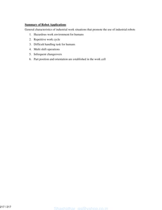Summary of Robot Applications
General characteristics of industrial work situations that promote the use of industrial robots
1. Hazardous work environment for humans
2. Repetitive work cycle
3. Difficult handling task for humans
4. Multi shift operations
5. Infrequent changeovers
6. Part position and orientation are established in the work cell
Shashidhar_gs@yahoo.co.in
217 / 217
 