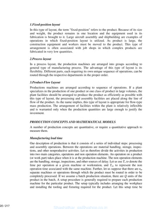 1.Fixed-position layout
In this type of layout, the term "fixed-position" refers to the product. Because of its size
and weight, the product remains in one location and the equipment used in its
fabrication is brought to it. Large aircraft assembly and shipbuilding are examples of
operations in which fixed-position layout is utilized. As product is large, the
construction equipment and workers must be moved to the product. This type of
arrangement is often associated with job shops in which complex products are
fabricated in very low quantities.
2.Process layout
In a process layout, the production machines are arranged into groups according to
general type of manufacturing process. The advantage of this type of layout is its
flexibility. Different parts, each requiring its own unique sequence of operations, can be
routed through the respective departments in the proper order.
3.Product-Flow Layout
Productions machines are arranged according to sequence of operations. If a plant
specializes in the production of one product or one class of product in large volumes, the
plant facilities should be arranged to produce the product as efficiently as possible with
this type of layout, the processing and assembly facilities are placed along the line of
flow of the product. As the name implies, this type of layout is appropriate for flow-type
mass production. The arrangement of facilities within the plant is relatively inflexible
and is warranted only when the production quantities are large enough to justify the
investment.
PRODUCTION CONCEPTS AND MATHEMATICAL MODELS
A number of production concepts are quantitative, or require a quantitative approach to
measure them.
Manufacturing lead time
Our description of production is that it consists of a series of individual steps: processing
and assembly operations. Between the operations are material handling, storage, inspec-
tions, and other nonproductive activities. Let us therefore divide the activities in production
into two main categories, operations and non operation elements. An operation on a product
(or work part) takes place when it is at the production machine. The non operation elements
are the handling, storage, inspections, and other sources of delay. Let us use To to denote the
lime per operation at a given machine or workstation, and Tno to represent the non
operation time associated with the same machine. Further, let us suppose that there are nm
separate machines or operations through which the product must be routed in order to be
completely processed. If we assume a batch production situation, there are Q units of the
product in the batch, A setup procedure is generally required to prepare each production
machine for the particular product. The setup typically includes arranging the workplace
and installing the tooling and fixturing required for the product. Let this setup time be
Shashidhar_gs@yahoo.co.in
20 / 217
 