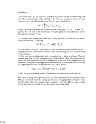 denoted as Tm.
Given these terms, we can define an important production concept, manufacturing lead
time. The manufacturing lead lime (MLT) is the total time required to process a given
product (or work part) through the plant. We can express it as follows:
Where i indicates the operation sequence in the processing, i = 1,2, . .n The MLT
equation does not include the time the raw work part spends in storage before its turn in
the production schedule begins.
Let us assume that all operation times, setup times, and non operation times are equal,
respectively then MLT is given by
For mass production, where a large number of units are made on a single machine, the MLT
simply becomes the operation time for the machine after the setup has been completed and
production begins.
For flow-type mass production, the entire production line is set up in advance. Also, the
non operation time between processing steps consists simply of the time to transfer the
product (or pan) from one machine or workstation to the next. If the workstations are
integrated so that parts are being processed simultaneously at each station, the station with
the longest operation time will determine the MLT value. Hence,
In this case, nm represents the number of separate workstations on the production line.
The values of setup time, operation time, and non operation time are different for the
different production situations. Setting up a flow line for high production requires much
more time than setting up a general-purpose machine in a job shop. However, the concept
of how time is spent in the factory for the various situations is valid.
( )
1
mn
sui oi noi
i
MLT T QT T
=
= + +
( )m su o noMLT n T QT T= + +
( )m oMLT n Transfer time Longst T= +
Shashidhar_gs@yahoo.co.in
21 / 217
 