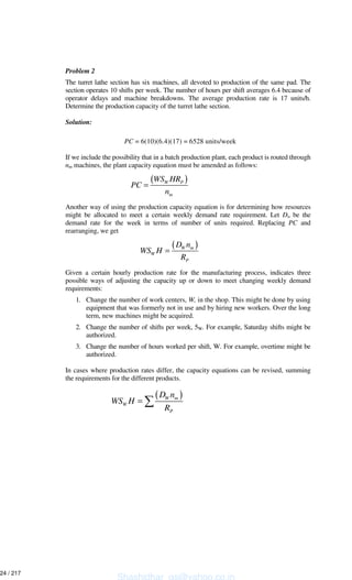 Problem 2
The turret lathe section has six machines, all devoted to production of the same pad. The
section operates 10 shifts per week. The number of hours per shift averages 6.4 because of
operator delays and machine breakdowns. The average production rate is 17 units/h.
Determine the production capacity of the turret lathe section.
Solution:
PC = 6(10)(6.4)(17) = 6528 units/week
If we include the possibility that in a batch production plant, each product is routed through
nm machines, the plant capacity equation must be amended as follows:
Another way of using the production capacity equation is for determining how resources
might be allocated to meet a certain weekly demand rate requirement. Let Dw be the
demand rate for the week in terms of number of units required. Replacing PC and
rearranging, we get
Given a certain hourly production rate for the manufacturing process, indicates three
possible ways of adjusting the capacity up or down to meet changing weekly demand
requirements:
1. Change the number of work centers, W, in the shop. This might be done by using
equipment that was formerly not in use and by hiring new workers. Over the long
term, new machines might be acquired.
2. Change the number of shifts per week, 5W. For example, Saturday shifts might be
authorized.
3. Change the number of hours worked per shift, W. For example, overtime might be
authorized.
In cases where production rates differ, the capacity equations can be revised, summing
the requirements for the different products.
( )W P
m
WS HR
PC
n
=
( )W m
W
P
D n
WS H
R
=
( )W m
W
P
D n
WS H
R
=
Shashidhar_gs@yahoo.co.in
24 / 217
 