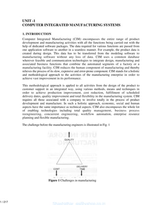 UNIT -1
COMPUTER INTEGRATED MANUFACTURING SYSTEMS
1. INTRODUCTION
Computer Integrated Manufacturing (CIM) encompasses the entire range of product
development and manufacturing activities with all the functions being carried out with the
help of dedicated software packages. The data required for various functions are passed from
one application software to another in a seamless manner. For example, the product data is
created during design. This data has to be transferred from the modeling software to
manufacturing software without any loss of data. CIM uses a common database
wherever feasible and communication technologies to integrate design, manufacturing and
associated business functions that combine the automated segments of a factory or a
manufacturing facility. CIM reduces the human component of manufacturing and thereby
relieves the process of its slow, expensive and error-prone component. CIM stands for a holistic
and methodological approach to the activities of the manufacturing enterprise in order to
achieve vast improvement in its performance.
This methodological approach is applied to all activities from the design of the product to
customer support in an integrated way, using various methods, means and techniques in
order to achieve production improvement, cost reduction, fulfillment of scheduled
delivery dates, quality improvement and total flexibility in the manufacturing system. CIM
requires all those associated with a company to involve totally in the process of product
development and manufacture. In such a holistic approach, economic, social and human
aspects have the same importance as technical aspects. CIM also encompasses the whole lot
of enabling technologies including total quality management, business process
reengineering, concurrent engineering, workflow automation, enterprise resource
planning and flexible manufacturing.
The challenge before the manufacturing engineers is illustrated in Fig. 1
Figure 1 Challenges in manufacturing
Shashidhar_gs@yahoo.co.in
1 / 217
 