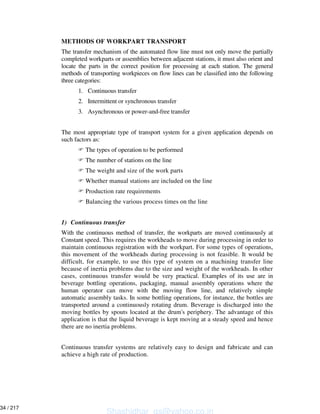 METHODS OF WORKPART TRANSPORT
The transfer mechanism of the automated flow line must not only move the partially
completed workparts or assemblies between adjacent stations, it must also orient and
locate the parts in the correct position for processing at each station. The general
methods of transporting workpieces on flow lines can be classified into the following
three categories:
1. Continuous transfer
2. Intermittent or synchronous transfer
3. Asynchronous or power-and-free transfer
The most appropriate type of transport system for a given application depends on
such factors as:
The types of operation to be performed
The number of stations on the line
The weight and size of the work parts
Whether manual stations are included on the line
Production rate requirements
Balancing the various process times on the line
1) Continuous transfer
With the continuous method of transfer, the workparts are moved continuously at
Constant speed. This requires the workheads to move during processing in order to
maintain continuous registration with the workpart. For some types of operations,
this movement of the workheads during processing is not feasible. It would be
difficult, for example, to use this type of system on a machining transfer line
because of inertia problems due to the size and weight of the workheads. In other
cases, continuous transfer would be very practical. Examples of its use are in
beverage bottling operations, packaging, manual assembly operations where the
human operator can move with the moving flow line, and relatively simple
automatic assembly tasks. In some bottling operations, for instance, the bottles are
transported around a continuously rotating drum. Beverage is discharged into the
moving bottles by spouts located at the drum's periphery. The advantage of this
application is that the liquid beverage is kept moving at a steady speed and hence
there are no inertia problems.
Continuous transfer systems are relatively easy to design and fabricate and can
achieve a high rate of production.
Shashidhar_gs@yahoo.co.in
34 / 217
 