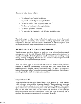 Reasons for using storage buffers:
– To reduce effect of station breakdowns
– To provide a bank of parts to supply the line
– To provide a place to put the output of the line
– To allow curing time or other required delay
– To smooth cycle time variations
– To store parts between stages with different production rates
The disadvantages of buffer storage on flow lines are increased factory floor space,
higher in-process inventory, more material handling equipment, and greater
complexity of the overall flow line system. The benefits of buffer storage are often
great enough to more than compensate for these disadvantages.
AUTOMATION FOR MACHINING OPERATIONS
Transfer systems have been designed to perform a great variety of different metal-
cutting processes. In fact, it is difficult to think of machining operations that must be
excluded from the list. Typical applications include operations such as milling, boring,
drilling, reaming, and tapping. However, it is also feasible to carry out operations such
as turning and grinding on transfer-type systems.
There are various types of mechanized and automated machines that perform a
sequence of operations simultaneously on different work parts. These include dial
indexing machines, trunnion machines, and transfer lines. To consider these machines
in approximately the order of increasing complexity, we begin with one that really does
not belong in the list at all, the single-station machine.
Single-station machine
These mechanized production machines perform several operations on a single workpart
which is fixtured in one position throughout the cycle. The operations are performed
on several different surfaces by work heads located around the piece. The available
space surrounding a stationary workpiece limits the number of machining heads
that can be used. This limit on the number of operations is the principal
disadvantage of the single-station machine. Production rates are usually low to
medium. The single station machine is as shown in figure 21.
Shashidhar_gs@yahoo.co.in
45 / 217
 