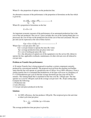 Where E = the proportion of uptime on the production line.
An alternative measure of the performance is the proportion of downtime on the line which
is given by:
D = FTd = FTd + FTd ----------------- 6
Tp Tc
Where D = proportion of downtime on the line
E + D = 1.0
An important economic measure of the performance of an automated production line is the
cost of the unit produced. The cost of 1 piece includes the cost of the starting blank that is to
processed, the cost of time on the production line & the cost of the tool consumed. The cost
per unit can be expressed as the sum of three factors:
Cpc = Cm + CoTp + Ct ------------------------ 7
Where Cpc = cost per piece (Rs / pc)
Cm = cost per minute to operate the time (Rs / min)
Tp = average production time per piece (min / pc)
Ct = cost of tooling per piece (Rs / pc)
Co = the allocation of capital cost of the equipment over the service life, labour to
operate the line, applicable overheads, maintenance, & other relevant costs all reduced to
cost per min.
Problem on Transfer line performance:
A 30 station Transfer line is being proposed to machine a certain component currently
produced by conventional methods. The proposal received from the machine tool builder
states that the line will operate at a production rate of 100 pc / hr at 100% efficiency. From a
similar transfer line it is estimated that breakdowns of all types will occur at a frequency of
F = 0.20 breakdowns per cycle & that the average downtime per line stop will be 8.0
minutes. The starting blank that is machined on the line costs Rs. 5.00 per part. The line
operates at a cost for 100 parts each & the average cost per tool = Rs. 20 per cutting edge.
Compute the following:
1. Production rate
2. Line efficiency
3. Cost per unit piece produced on the line
Solution:
1. At 100% efficiency, the line produces 100 pc/hr. The reciprocal gives the unit time
or ideal cycle time per piece.
Tc = 1 = 0.010hr / pc = 0.6 mins
100
The average production time per piece is given by:
Shashidhar_gs@yahoo.co.in
53 / 217
 