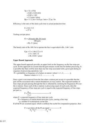 Tp = Tc + FTd
= 0.60 + 0.20 (8.0)
= 0.60 + 1.60
= 2.2 mins / piece
Rp = 1 / 2.2m = 0.45 pc / min = 27 pc / hr
Efficiency is the ratio of the ideal cycle time to actual production time
E = 0.6 / 2.2
= 27 %
Tooling cost per piece
Ct = (30 tools) (Rs 20 / tool)
100 parts
= Rs. 6 / piece
The hourly ratio of Rs 100 / hr to operate the line is equivalent to Rs. 1.66 / min.
Cpc = 5 + 1.66 (2.2) + 6
= 5 + 3.65 + 6
= Rs 14.65 / piece
Upper Bound Approach:
The upper bound approach provides an upper limit on the frequency on the line stops per
cycle. In this approach we assume that the part remains on the line for further processing. It
is possible that there will be more than one line stop associated with a given part during its
sequence of processing operations. Let
Pr = probability or frequency of a failure at station i where i = 1, 2,……….
Station i where i = 1, 2, …………….
Since a part is not removed from the line when a station jam occurs it is possible that the
part will be associated with a station breakdown at every station. The expected number of
lines stops per part passing through the line is obtained by summing the frequencies Pi over
the n stations. Since each of the n stations is processing a part of each cycle, then the
expected frequency of line stops per cycle is equal to the expected frequency of line stops
per part i.e.
F = Pi ----------------------------- 8
i = 1
where F = expected frequency of line stops per cycle
Pi = frequency of station break down per cycle, causing a line stop
= number of workstations on the line
If all the Pi are assumed equal, which is unlikely but useful for computation purposes, then
F = .p where all the Pi are equal ---------------- 9
p = p = ………….. p = p
1 2
Shashidhar_gs@yahoo.co.in
54 / 217
 
