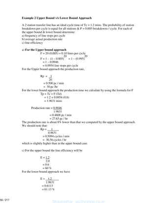 Example 2 Upper Bound v/s Lower Bound Approach
A 2 station transfer line has an ideal cycle time of Tc = 1.2 mins. The probability of station
breakdown per cycle is equal for all stations & P = 0.005 breakdowns / cycle. For each of
the upper bound & lower bound determine:
a) frequency of line stops per cycle
b) average actual production rate
c) line efficiency
a) For the Upper bound approach
F = 20 (0.005) = 0.10 lines per cycle
20 20
F = 1 - (1 – 0.005) = 1 – (0.995)
= 1 – 0.0946
= 0.0954 line stops per cycle
For the Upper bound approach the production rate,
Rp = 1
20
= 0.500 pc / min
= 30 pc /hr
For the lower bound approach the production time we calculate by using the formula for F
Tp = Tc + F (Td)
= 1.2 + 0.0954 (0.8)
= 1.9631 mins
Production rate = 0.9046
1.9631
= 0.4608 pc / min
= 27.65 pc / hr
The production rate is about 8% lower than that we computed by the upper bound approach.
We should note that:
Rp = 1
0.9631
= 0.5094 cycles / min
= 30.56 cycles / hr
which is slightly higher than in the upper bound case.
c) For the upper bound the line efficiency will be
E = 1.2
2.0
= 0.6
= 60 %
For the lower bound approach we have
E = 1.2
1.9631
= 0.6113
= 61.13 %
Shashidhar_gs@yahoo.co.in
56 / 217
 