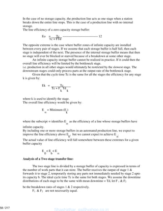 In the case of no storage capacity, the production line acts as one stage when a station
breaks down the entire line stops. This is the case of a production line with no internal
storage.
The line efficiency of a zero capacity storage buffer:
Eo = Tc --------------------------------- 12
Tc + FTd
The opposite extreme is the case where buffer zones of infinite capacity are installed
between every pair of stages. If we assume that each storage buffer is half full, then each
stage is independent of the next. The presence of the internal storage buffer means that then
no stage will ever be blocked or starved because of a breakdown at some other stage.
An infinite capacity storage buffer cannot be realized in practice. If it could then the
overall line efficiency will be limited by the bottleneck stage.
i.e. production in all other stages would ultimately be restricted by the slowest stage. The
downstream stages could only process parts at the output rate of the bottleneck stage.
Given that the cycle time Tc is the same for all the stages the efficiency for any stage
k is given by:
Ek = Tc
Tc + F Td
k k
where k is used to identify the stage.
The overall line efficiency would be given by:
E = Minimum (E )
k
where the subscript identifies E as the efficiency of a line whose storage buffers have
infinite capacity.
By including one or more storage buffers in an automated production line, we expect to
improve the line efficiency above E , but we cannot expect to achieve E .
0
The actual value of line efficiency will fall somewhere between these extremes for a given
buffer capacity
E < E < E
0 b
Analysis of a Two stage transfer line:
The two stage line is divided by a storage buffer of capacity is expressed in terms of
the number of work parts that it can store. The buffer receives the output of stage 1 &
forwards it to stage 2, temporarily storing any parts not immediately needed by stage 2 upto
its capacity b. The ideal cycle time Tc is the same for both stages. We assume the downtime
distributions of each stage to be the same with mean downtime = Td, let F 1 & F2
be the breakdown rates of stages 1 & 2 respectively.
F1 & F2 are not necessarily equal.
Shashidhar_gs@yahoo.co.in
58 / 217
 