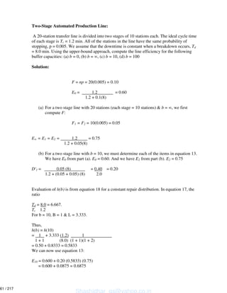 Two-Stage Automated Production Line:
A 20-station transfer line is divided into two stages of 10 stations each. The ideal cycle time
of each stage is Tc = 1.2 min. All of the stations in the line have the same probability of
stopping, p = 0.005. We assume that the downtime is constant when a breakdown occurs, Td
= 8.0 min. Using the upper-bound approach, compute the line efficiency for the following
buffer capacities: (a) b = 0, (b) b = , (c) b = 10, (d) b = 100
Solution:
F = np = 20(0.005) = 0.10
E0 = 1.2 = 0.60
1.2 + 0.1(8)
(a) For a two stage line with 20 stations (each stage = 10 stations) & b = , we first
compute F:
F1 = F2 = 10(0.005) = 0.05
E = E1 = E2 = 1.2 = 0.75
1.2 + 0.05(8)
(b) For a two stage line with b = 10, we must determine each of the items in equation 13.
We have E0 from part (a). E0 = 0.60. And we have E2 from part (b). E2 = 0.75
D'1 = 0.05 (8) = 0.40 = 0.20
1.2 + (0.05 + 0.05) (8) 2.0
Evaluation of h(b) is from equation 18 for a constant repair distribution. In equation 17, the
ratio
Td = 8.0 = 6.667.
Tc 1.2
For b = 10, B = 1 & L = 3.333.
Thus,
h(b) = h(10)
= 1 + 3.333 (1.2) 1
1 + 1 (8.0) (1 + 1)(1 + 2)
= 0.50 + 0.8333 = 0.5833
We can now use equation 13:
E10 = 0.600 + 0.20 (0.5833) (0.75)
= 0.600 + 0.0875 = 0.6875
Shashidhar_gs@yahoo.co.in
61 / 217
 