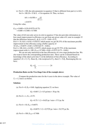 (c) For b = 100, the only parameter in equation 13 that is different from part (c) is h(b).
for b = 100, B = 15 & L = 0 in equation 18. Thus, we have:
h(b ) = h(100) = 15
15 + 1
= 0.9375
Using this value,
E100 = 0.600 + 0.20 (0.9375) (0.75)
= 0.600 + 0.1406 = 0.7406
The value of h(b) not only serves its role in equation 13 but also provides information on
how much improvement in efficiency we get from any given value of b. note in example 15
that the difference between E & E0 = 0.75 – 0.60 = 0.15.
For b = 10, h(b) = h(10) = 0.58333, which means we get 58.33% of the maximum possible
improvement in line efficiency using a buffer capacity of
10 {E10 = 0.6875 = 0.60 + 0.5833)(0.75 – 0.60)}.
For b = 100, h(b) = h(100) = 0.9375, which means we get 93.75% of the maximum
improvement with b = 100 {E100 = 0.7406 = 0.60 + 0.9375 (0.75 – 0.60)}
We are not only interested in the line efficiencies of a two stage production line. We
also want to know the corresponding production rates. These can be evaluated based on
knowledge of the ideal cycle time Tc & the definition of line efficiency. According to
equation 5, E = Tc / Tp. Since Rp = the reciprocal of Tp, then E = TcRp. Rearranging this we
have:
Rp = E ------------------- 24
Tc
Production Rates on the Two-Stage Line of the example above:
Compute the production rates for the 4 cases in the above example. The value of
Tc = 1.2 min is as before.
Solution:
(a) For b = 0, E0 = 0.60. Applying equation 23, we have
Rp = 0.60/ 1.2 = 0.5 pc/min = 30 pc /hr.
(b) For b = , E = 0.75.
Rp = 0.75 / 1.2 = 0.625 pc / min = 37.5 pc /hr
(c) For b = 10, E10 = 0.6875.
Rp = 0.6875 / 1.2 = 0.5729 pc / min = 34.375 pc /hr.
(d) For b = 100, E100 = 0.7406
Shashidhar_gs@yahoo.co.in
62 / 217
 