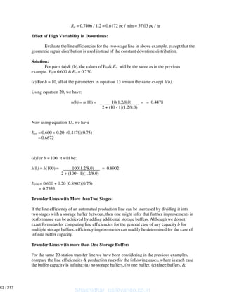 Rp = 0.7406 / 1.2 = 0.6172 pc / min = 37.03 pc / hr
Effect of High Variability in Downtimes:
Evaluate the line efficiencies for the two-stage line in above example, except that the
geometric repair distribution is used instead of the constant downtime distribution.
Solution:
For parts (a) & (b), the values of E0 & E will be the same as in the previous
example. E0 = 0.600 & E = 0.750.
(c) For b = 10, all of the parameters in equation 13 remain the same except h(b).
Using equation 20, we have:
h(b) = h(10) = 10(1.2/8.0) = = 0.4478
2 + (10 - 1)(1.2/8.0)
Now using equation 13, we have
E10 = 0.600 + 0.20 (0.4478)(0.75)
= 0.6672
(d)For b = 100, it will be:
h(b) = h(100) = 100(1.2/8.0) = 0.8902
2 + (100 - 1)(1.2/8.0)
E100 = 0.600 + 0.20 (0.8902)(0.75)
= 0.7333
Transfer Lines with More thanTwo Stages:
If the line efficiency of an automated production line can be increased by dividing it into
two stages with a storage buffer between, then one might infer that further improvements in
performance can be achieved by adding additional storage buffers. Although we do not
exact formulas for computing line efficiencies for the general case of any capacity b for
multiple storage buffers, efficiency improvements can readily be determined for the case of
infinite buffer capacity.
Transfer Lines with more than One Storage Buffer:
For the same 20-station transfer line we have been considering in the previous examples,
compare the line efficiencies & production rates for the following cases, where in each case
the buffer capacity is infinite: (a) no storage buffers, (b) one buffer, (c) three buffers, &
Shashidhar_gs@yahoo.co.in
63 / 217
 