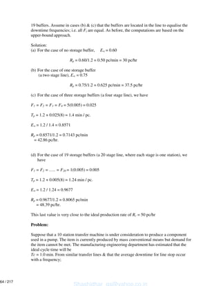 19 buffers. Assume in cases (b) & (c) that the buffers are located in the line to equalise the
downtime frequencies; i.e. all Fi are equal. As before, the computations are based on the
upper-bound approach.
Solution:
(a) For the case of no storage buffer, E = 0.60
Rp = 0.60/1.2 = 0.50 pc/min = 30 pc/hr
(b) For the case of one storage buffer
(a two stage line), E = 0.75
Rp = 0.75/1.2 = 0.625 pc/min = 37.5 pc/hr
(c) For the case of three storage buffers (a four stage line), we have
F1 = F2 = F3 = F4 = 5(0.005) = 0.025
Tp = 1.2 + 0.025(8) = 1.4 min / pc.
E = 1.2 / 1.4 = 0.8571
Rp = 0.8571/1.2 = 0.7143 pc/min
= 42.86 pc/hr.
(d) For the case of 19 storage buffers (a 20 stage line, where each stage is one station), we
have
F1 = F2 = ….. = F20 = 1(0.005) = 0.005
Tp = 1.2 + 0.005(8) = 1.24 min / pc.
E = 1.2 / 1.24 = 0.9677
Rp = 0.9677/1.2 = 0.8065 pc/min
= 48.39 pc/hr.
This last value is very close to the ideal production rate of Rc = 50 pc/hr
Problem:
Suppose that a 10 station transfer machine is under consideration to produce a component
used in a pump. The item is currently produced by mass conventional means but demand for
the item cannot be met. The manufacturing engineering department has estimated that the
ideal cycle time will be
Tc = 1.0 min. From similar transfer lines & that the average downtime for line stop occur
with a frequency;
Shashidhar_gs@yahoo.co.in
64 / 217
 