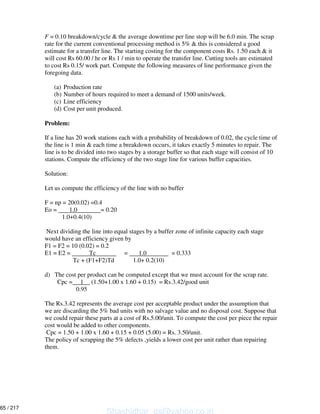 F = 0.10 breakdown/cycle & the average downtime per line stop will be 6.0 min. The scrap
rate for the current conventional processing method is 5% & this is considered a good
estimate for a transfer line. The starting costing for the component costs Rs. 1.50 each & it
will cost Rs 60.00 / hr or Rs 1 / min to operate the transfer line. Cutting tools are estimated
to cost Rs 0.15/ work part. Compute the following measures of line performance given the
foregoing data.
(a) Production rate
(b) Number of hours required to meet a demand of 1500 units/week.
(c) Line efficiency
(d) Cost per unit produced.
Problem:
If a line has 20 work stations each with a probability of breakdown of 0.02, the cycle time of
the line is 1 min & each time a breakdown occurs, it takes exactly 5 minutes to repair. The
line is to be divided into two stages by a storage buffer so that each stage will consist of 10
stations. Compute the efficiency of the two stage line for various buffer capacities.
Solution:
Let us compute the efficiency of the line with no buffer
F = np = 20(0.02) =0.4
Eo = 1.0 = 0.20
1.0+0.4(10)
Next dividing the line into equal stages by a buffer zone of infinite capacity each stage
would have an efficiency given by
F1 = F2 = 10 (0.02) = 0.2
E1 = E2 = Tc = 1.0 = 0.333
Tc + (F1+F2)Td 1.0+ 0.2(10)
d) The cost per product can be computed except that we must account for the scrap rate.
Cpc = 1 (1.50+1.00 x 1.60 + 0.15) = Rs.3.42/good unit
0.95
The Rs.3.42 represents the average cost per acceptable product under the assumption that
we are discarding the 5% bad units with no salvage value and no disposal cost. Suppose that
we could repair these parts at a cost of Rs.5.00/unit. To compute the cost per piece the repair
cost would be added to other components.
Cpc = 1.50 + 1.00 x 1.60 + 0.15 + 0.05 (5.00) = Rs. 3.50/unit.
The policy of scrapping the 5% defects ,yields a lower cost per unit rather than repairing
them.
Shashidhar_gs@yahoo.co.in
65 / 217
 