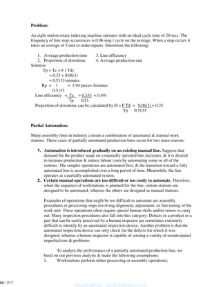 Problem:
An eight station rotary indexing machine operates with an ideal cycle time of 20 secs. The
frequency of line stop occurrences is 0.06 stop / cycle on the average. When a stop occurs it
takes an average of 3 min to make repairs. Determine the following:
1. Average production time 3. Line efficiency
2. Proportion of downtime 4. Average production rate
Solution
Tp = Tc + F ( Td)
= 0.33 + 0.06(3)
= 0.5133 minutes.
Rp = 1 = 1.94 pieces /minutes
0.5133
Line efficiency = Tc = 0.333 = 0.491
Tp 0.51
Proportion of downtime can be calculated by D = F Td = 0.06(3) = 0.35
Tp 0.5133
Partial Automation:
Many assembly lines in industry contain a combination of automated & manual work
stations. These cases of partially automated production lines occur for two main reasons:
1. Automation is introduced gradually on an existing manual line. Suppose that
demand for the product made on a manually operated line increases, & it is desired
to increase production & reduce labour costs by automating some or all of the
stations. The simpler operations are automated first, & the transition toward a fully
automated line is accomplished over a long period of time. Meanwhile, the line
operates as a partially automated system.
2. Certain manual operations are too difficult or too costly to automate. Therefore,
when the sequence of workstations is planned for the line, certain stations are
designed to be automated, whereas the others are designed as manual stations.
Examples of operations that might be too difficult to automate are assembly
procedures or processing steps involving alignment, adjustment, or fine-tuning of the
work unit. These operations often require special human skills and/or senses to carry
out. Many inspection procedures also fall into this category. Defects in a product or a
part that can be easily perceived by a human inspector are sometimes extremely
difficult to identify by an automated inspection device. Another problem is that the
automated inspection device can only check for the defects for which it was
designed, whereas a human inspector is capable of sensing a variety of unanticipated
imperfections & problems.
To analyze the performance of a partially automated production line, we
build on our previous analysis & make the following assumptions:
1. Workstations perform either processing or assembly operations;
Shashidhar_gs@yahoo.co.in
66 / 217
 