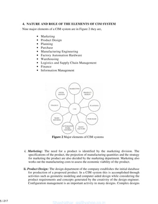 4. NATURE AND ROLE OF THE ELEMENTS OF CIM SYSTEM
Nine major elements of a CIM system are in Figure 2 they are,
• Marketing
• Product Design
• Planning
• Purchase
• Manufacturing Engineering
• Factory Automation Hardware
• Warehousing
• Logistics and Supply Chain Management
• Finance
• Information Management
i. Marketing: The need for a product is identified by the marketing division. The
specifications of the product, the projection of manufacturing quantities and the strategy
for marketing the product are also decided by the marketing department. Marketing also
works out the manufacturing costs to assess the economic viability of the product.
ii. Product Design: The design department of the company establishes the initial database
for production of a proposed product. In a CIM system this is accomplished through
activities such as geometric modeling and computer aided design while considering the
product requirements and concepts generated by the creativity of the design engineer.
Configuration management is an important activity in many designs. Complex designs
Figure 2 Major elements of CIM systems
Shashidhar_gs@yahoo.co.in
5 / 217
 