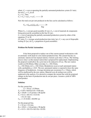 where Co = cost or operating the partially automated production system ($ / min).
For all Casi = Cas & all
Cwi = Cw, then
Co = Cat + naCas + nwCw -------- 28
Now the total cost per unit produced on the line can be calculated as follows:
Cpc = Cm + CoTp + Ct ---------- 29
Pap
Where Cpc = cost per good assembly ($ / pc), Cm = cost of materials & components
being processed & assembled on the line ($ / pc),
Co = cost of operating the partially automated production system by either of the
equations 27 or 28
($ / min), Tp = average actual production time (min / pc), Ct = any cost of disposable
tooling ($ / pc), & Pap = proportion of good assemblies.
Problem On Partial Automation:
It has been proposed to replace one of the current manual workstations with
an automatic work head on a ten-station production line. The current line has six
automatic stations & four manual stations. Current cycle time is 30 sec. The limiting
process time is at the manual station that is proposed for replacement. Implementing
the proposal would allow the cycle time to be reduced to 24 sec. The new station
would cost $0.20/min. Other cost data: Cw = $0.15/min,
Cas = $0.10/min, & Cat = $0.12/min. Breakdowns occur at each automated station
with a probability p = 0.01. The new automated station is expected to have the same
frequency of breakdowns. Average downtime per occurrence Td = 3.0min, which
will be unaffected by the new station. Material costs & tooling costs will be
neglected in the analysis. It is desired to compare the current line with the proposed
change on the basis of production rate & cost per piece. Assume a yield of 100%
good product.
Solution:
For the current line,
Tc = 30 sec = 0.50min.
Tp = 0.50 + 6(0.01)(3.0) = 0.68 min.
Rp = 1/0.68 = 1.47 pc/min = 88.2pc/hr
Co = 0.12 + 4(0.15) + 6 (0.10)
= $1.32 / min
Cpc = 1.32 (0.68) = $0.898 / pc
For the proposed line,
Tc = 24 sec = 0.4 min.
Rp = 1/0.61 = 1.64 pc/min = 98.4pc/hr
Co = 0.12 + 3(0.15)+ 6(0.10)+ 1(0.20)
Shashidhar_gs@yahoo.co.in
68 / 217
 