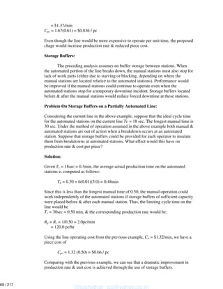 = $1.37/min
Cpc = 1.67(0.61) = $0.836 / pc
Even though the line would be more expensive to operate per unit time, the proposed
chage would increase production rate & reduced piece cost.
Storage Buffers:
The preceding analysis assumes no buffer storage between stations. When
the automated portion of the line breaks down, the manual stations must also stop for
lack of work parts (either due to starving or blocking, depending on where the
manual stations are located relative to the automated stations). Performance would
be improved if the manual stations could continue to operate even when the
automated stations stop for a temporary downtime incident. Storage buffers located
before & after the manual stations would reduce forced downtime at these stations.
Problem On Storage Buffers on a Partially Automated Line:
Considering the current line in the above example, suppose that the ideal cycle time
for the automated stations on the current line Tc = 18 sec. The longest manual time is
30 sec. Under the method of operation assumed in the above example both manual &
automated stations are out of action when a breakdown occurs at an automated
station. Suppose that storage buffers could be provided for each operator to insulate
them from breakdowns at automated stations. What effect would this have on
production rate & cost per piece?
Solution:
Given Tc = 18sec = 0.3min, the average actual production time on the automated
stations is computed as follows:
Tp = 0.30 + 6(0.01)(3.0) = 0.48min
Since this is less than the longest manual time of 0.50, the manual operation could
work independently of the automated stations if storage buffers of sufficient capacity
were placed before & after each manual station. Thus, the limiting cycle time on the
line would be
Tc = 30sec = 0.50 min, & the corresponding production rate would be:
Rp = Rc = 1/0.50 = 2.0pc/min
= 120.0 pc/hr
Using the line operating cost from the previous example, Co = $1.32/min, we have a
piece cost of
Cpc = 1.32 (0.50) = $0.66 / pc
Comparing with the previous example, we can see that a dramatic improvement in
production rate & unit cost is achieved through the use of storage buffers.
Shashidhar_gs@yahoo.co.in
69 / 217
 