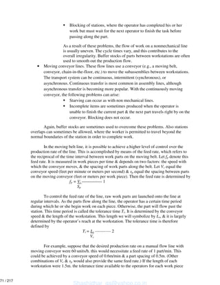 Blocking of stations, where the operator has completed his or her
work but must wait for the next operator to finish the task before
passing along the part.
As a result of these problems, the flow of work on a nonmechanical line
is usually uneven. The cycle times vary, and this contributes to the
overall irregularity. Buffer stocks of parts between workstations are often
used to smooth out the production flow.
• Moving conveyor lines. These flow lines use a conveyor (e.g., a moving belt,
conveyor, chain-in-the-floor, etc.) to move the subassemblies between workstations.
The transport system can be continuous, intermittent (synchronous), or
asynchronous. Continuous transfer is most common in assembly lines, although
asynchronous transfer is becoming more popular. With the continuously moving
conveyor, the following problems can arise:
Starving can occur as with non mechanical lines.
Incomplete items are sometimes produced when the operator is
unable to finish the current part & the next part travels right by on the
conveyor. Blocking does not occur.
Again, buffer stocks are sometimes used to overcome these problems. Also stations
overlaps can sometimes be allowed, where the worker is permitted to travel beyond the
normal boundaries of the station in order to complete work.
In the moving belt line, it is possible to achieve a higher level of control over the
production rate of the line. This is accomplished by means of the feed rate, which refers to
the reciprocal of the time interval between work parts on the moving belt. Let fp denote this
feed rate. It is measured in work pieces per time & depends on two factors: the speed with
which the conveyor moves, & the spacing of work parts along the belt. Let Vc equal the
conveyor speed (feet per minute or meters per second) & sp equal the spacing between parts
on the moving conveyor (feet or meters per work piece). Then the feed rate is determined by
fp = Vc -------------- 1
Sp
To control the feed rate of the line, raw work parts are launched onto the line at
regular intervals. As the parts flow along the line, the operator has a certain time period
during which he or she begin work on each piece. Otherwise, the part will flow past the
station. This time period is called the tolerance time Tt. It is determined by the conveyor
speed & the length of the workstation. This length we will symbolize by Ls, & it is largely
determined by the operator’s reach at the workstation. The tolerance time is therefore
defined by
Tt = Ls ----------- 2
Vc
For example, suppose that the desired production rate on a manual flow line with
moving conveyor were 60 units/h. this would necessitate a feed rate of 1 part/min. This
could be achieved by a conveyor speed of 0.6m/min & a part spacing of 0.5m. (Other
combinations of Vc & sp would also provide the same feed rate.) If the length of each
workstation were 1.5m. the tolerance time available to the operators for each work piece
Shashidhar_gs@yahoo.co.in
71 / 217
 