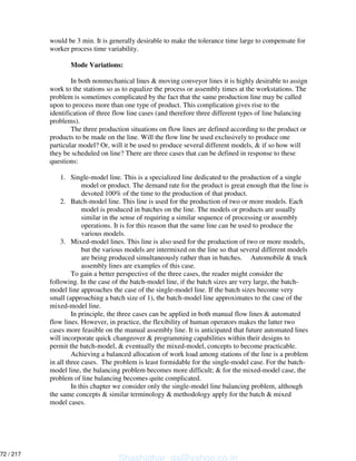 would be 3 min. It is generally desirable to make the tolerance time large to compensate for
worker process time variability.
Mode Variations:
In both nonmechanical lines & moving conveyor lines it is highly desirable to assign
work to the stations so as to equalize the process or assembly times at the workstations. The
problem is sometimes complicated by the fact that the same production line may be called
upon to process more than one type of product. This complication gives rise to the
identification of three flow line cases (and therefore three different types of line balancing
problems).
The three production situations on flow lines are defined according to the product or
products to be made on the line. Will the flow line be used exclusively to produce one
particular model? Or, will it be used to produce several different models, & if so how will
they be scheduled on line? There are three cases that can be defined in response to these
questions:
1. Single-model line. This is a specialized line dedicated to the production of a single
model or product. The demand rate for the product is great enough that the line is
devoted 100% of the time to the production of that product.
2. Batch-model line. This line is used for the production of two or more models. Each
model is produced in batches on the line. The models or products are usually
similar in the sense of requiring a similar sequence of processing or assembly
operations. It is for this reason that the same line can be used to produce the
various models.
3. Mixed-model lines. This line is also used for the production of two or more models,
but the various models are intermixed on the line so that several different models
are being produced simultaneously rather than in batches. Automobile & truck
assembly lines are examples of this case.
To gain a better perspective of the three cases, the reader might consider the
following. In the case of the batch-model line, if the batch sizes are very large, the batch-
model line approaches the case of the single-model line. If the batch sizes become very
small (approaching a batch size of 1), the batch-model line approximates to the case of the
mixed-model line.
In principle, the three cases can be applied in both manual flow lines & automated
flow lines. However, in practice, the flexibility of human operators makes the latter two
cases more feasible on the manual assembly line. It is anticipated that future automated lines
will incorporate quick changeover & programming capabilities within their designs to
permit the batch-model, & eventually the mixed-model, concepts to become practicable.
Achieving a balanced allocation of work load among stations of the line is a problem
in all three cases. The problem is least formidable for the single-model case. For the batch-
model line, the balancing problem becomes more difficult; & for the mixed-model case, the
problem of line balancing becomes quite complicated.
In this chapter we consider only the single-model line balancing problem, although
the same concepts & similar terminology & methodology apply for the batch & mixed
model cases.
Shashidhar_gs@yahoo.co.in
72 / 217
 