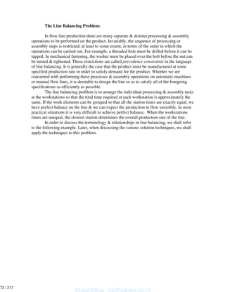 The Line Balancing Problem:
In flow line production there are many separate & distinct processing & assembly
operations to be performed on the product. Invariably, the sequence of processing or
assembly steps is restricted, at least to some extent, in terms of the order in which the
operations can be carried out. For example, a threaded hole must be drilled before it can be
tapped. In mechanical fastening, the washer must be placed over the bolt before the nut can
be turned & tightened. These restrictions are called precedence constraints in the language
of line balancing. It is generally the case that the product must be manufactured at some
specified production rate in order to satisfy demand for the product. Whether we are
concerned with performing these processes & assembly operations on automatic machines
or manual flow lines, it is desirable to design the line so as to satisfy all of the foregoing
specifications as efficiently as possible.
The line balancing problem is to arrange the individual processing & assembly tasks
at the workstations so that the total time required at each workstation is approximately the
same. If the work elements can be grouped so that all the station times are exactly equal, we
have perfect balance on the line & we can expect the production to flow smoothly. In most
practical situations it is very difficult to achieve perfect balance. When the workstations
times are unequal, the slowest station determines the overall production rate of the line.
In order to discuss the terminology & relationships in line balancing, we shall refer
to the following example. Later, when discussing the various solution techniques, we shall
apply the techniques to this problem.
Shashidhar_gs@yahoo.co.in
73 / 217
 