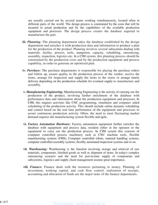are usually carried out by several teams working simultaneously, located often in
different parts of the world. The design process is constrained by the costs that will be
incurred in actual production and by the capabilities of the available production
equipment and processes. The design process creates the database required to
manufacture the part.
iii. Planning: The planning department takes the database established by the design
department and enriches it with production data and information to produce a plan
for the production of the product. Planning involves several subsystems dealing with
materials, facility, process, tools, manpower, capacity, scheduling, outsourcing,
assembly, inspection, logistics etc. In a CIM system, this planning process should be
constrained by the production costs and by the production equipment and process
capability, in order to generate an optimized plan.
iv. Purchase: The purchase departments is responsible for placing the purchase orders
and follow up, ensure quality in the production process of the vendor, receive the
items, arrange for inspection and supply the items to the stores or arrange timely
delivery depending on the production schedule for eventual supply to manufacture and
assembly.
v. Manufacturing Engineering: Manufacturing Engineering is the activity of carrying out the
production of the product, involving further enrichment of the database with
performance data and information about the production equipment and processes. In
CIM, this requires activities like CNC programming, simulation and computer aided
scheduling of the production activity. This should include online dynamic scheduling
and control based on the real time performance of the equipment and processes to
assure continuous production activity. Often, the need to meet fluctuating market
demand requires the manufacturing system flexible and agile.
vi. Factory Automation Hardware: Factory automation equipment further enriches the
database with equipment and process data, resident either in the operator or the
equipment to carry out the production process. In CIM system this consists of
computer controlled process machinery such as CNC machine tools, flexible
manufacturing systems (FMS), Computer controlled robots, material handling systems,
computer controlled assembly systems, flexibly automated inspection systems and so on.
vii. Warehousing: Warehousing is the function involving storage and retrieval of raw
materials, components, finished goods as well as shipment of items. In today's complex
outsourcing scenario and the need for just-in-time supply of components and
subsystems, logistics and supply chain management assume great importance.
viii. Finance: Finance deals with the resources pertaining to money. Planning of
investment, working capital, and cash flow control, realization of receipts,
accounting and allocation of funds are the major tasks of the finance departments.
Shashidhar_gs@yahoo.co.in
6 / 217
 