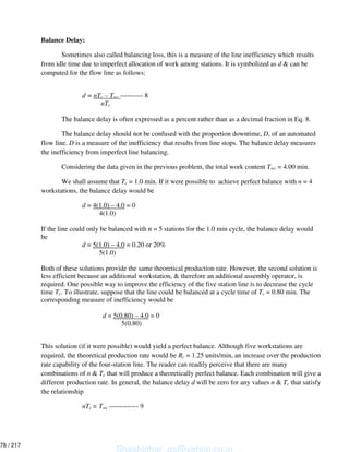 Balance Delay:
Sometimes also called balancing loss, this is a measure of the line inefficiency which results
from idle time due to imperfect allocation of work among stations. It is symbolized as d & can be
computed for the flow line as follows:
d = nTc – Twc ---------- 8
nTc
The balance delay is often expressed as a percent rather than as a decimal fraction in Eq. 8.
The balance delay should not be confused with the proportion downtime, D, of an automated
flow line. D is a measure of the inefficiency that results from line stops. The balance delay measures
the inefficiency from imperfect line balancing.
Considering the data given in the previous problem, the total work content Twc = 4.00 min.
We shall assume that Tc = 1.0 min. If it were possible to achieve perfect balance with n = 4
workstations, the balance delay would be
d = 4(1.0) – 4.0 = 0
4(1.0)
If the line could only be balanced with n = 5 stations for the 1.0 min cycle, the balance delay would
be
d = 5(1.0) – 4.0 = 0.20 or 20%
5(1.0)
Both of these solutions provide the same theoretical production rate. However, the second solution is
less efficient because an additional workstation, & therefore an additional assembly operator, is
required. One possible way to improve the efficiency of the five station line is to decrease the cycle
time Tc. To illustrate, suppose that the line could be balanced at a cycle time of Tc = 0.80 min. The
corresponding measure of inefficiency would be
d = 5(0.80) – 4.0 = 0
5(0.80)
This solution (if it were possible) would yield a perfect balance. Although five workstations are
required, the theoretical production rate would be Rc = 1.25 units/min, an increase over the production
rate capability of the four-station line. The reader can readily perceive that there are many
combinations of n & Tc that will produce a theoretically perfect balance. Each combination will give a
different production rate. In general, the balance delay d will be zero for any values n & Tc that satisfy
the relationship
nTc = Twc ------------- 9
Shashidhar_gs@yahoo.co.in
78 / 217
 