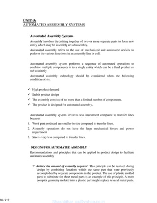 UNIT-5:
AUTOMATED ASSSEMBLY SYSTEMS
Automated Assembly Systems
Assembly involves the joining together of two or more separate parts to form new
entity which may be assembly or subassembly.
Automated assembly refers to the use of mechanized and automated devices to
perform the various functions in an assembly line or cell.
Automated assembly system performs a sequence of automated operations to
combine multiple components in to a single entity which can be a final product or
sub assembly.
Automated assembly technology should be considered when the following
condition exists.
High product demand
Stable product design
The assembly consists of no more than a limited number of components.
The product is designed for automated assembly.
Automated assembly system involves less investment compared to transfer lines
because
1. Work part produced are smaller in size compared to transfer lines.
2. Assembly operations do not have the large mechanical forces and power
requirement
3. Size is very less compared to transfer lines.
DESIGNS FOR AUTOMATED ASSEMBLY
Recommendations and principles that can be applied in product design to facilitate
automated assembly
Reduce the amount of assembly required: This principle can be realized during
design by combining functions within the same part that were previously
accomplished by separate components in the product. The use of plastic molded
parts to substitute for sheet metal parts is an example of this principle. A more
complex geometry molded into a plastic part might replace several metal parts.
Shashidhar_gs@yahoo.co.in
86 / 217
 