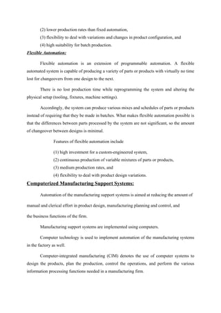 (2) lower production rates than fixed automation,
(3) flexibility to deal with variations and changes in product configuration, and
(4) high suitability for batch production.
Flexible Automation:
Flexible automation is an extension of programmable automation. A flexible
automated system is capable of producing a variety of parts or products with virtually no time
lost for changeovers from one design to the next.
There is no lost production time while reprogramming the system and altering the
physical setup (tooling, fixtures, machine settings).
Accordingly, the system can produce various mixes and schedules of parts or products
instead of requiring that they be made in batches. What makes flexible automation possible is
that the differences between parts processed by the system are not significant, so the amount
of changeover between designs is minimal.
Features of flexible automation include
(1) high investment for a custom-engineered system,
(2) continuous production of variable mixtures of parts or products,
(3) medium production rates, and
(4) flexibility to deal with product design variations.
Computerized Manufacturing Support Systems:
Automation of the manufacturing support systems is aimed at reducing the amount of
manual and clerical effort in product design, manufacturing planning and control, and
the business functions of the firm.
Manufacturing support systems are implemented using computers.
Computer technology is used to implement automation of the manufacturing systems
in the factory as well.
Computer-integrated manufacturing (CIM) denotes the use of computer systems to
design the products, plan the production, control the operations, and perform the various
information processing functions needed in a manufacturing firm.
 