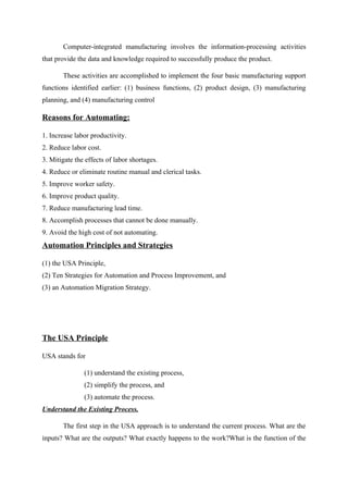 Computer-integrated manufacturing involves the information-processing activities
that provide the data and knowledge required to successfully produce the product.
These activities are accomplished to implement the four basic manufacturing support
functions identified earlier: (1) business functions, (2) product design, (3) manufacturing
planning, and (4) manufacturing control
Reasons for Automating:
1. Increase labor productivity.
2. Reduce labor cost.
3. Mitigate the effects of labor shortages.
4. Reduce or eliminate routine manual and clerical tasks.
5. Improve worker safety.
6. Improve product quality.
7. Reduce manufacturing lead time.
8. Accomplish processes that cannot be done manually.
9. Avoid the high cost of not automating.
Automation Principles and Strategies
(1) the USA Principle,
(2) Ten Strategies for Automation and Process Improvement, and
(3) an Automation Migration Strategy.
The USA Principle
USA stands for
(1) understand the existing process,
(2) simplify the process, and
(3) automate the process.
Understand the Existing Process.
The first step in the USA approach is to understand the current process. What are the
inputs? What are the outputs? What exactly happens to the work?What is the function of the
 