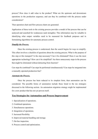 process? How does it add value to the product? What are the upstream and downstream
operations in the production sequence, and can they be combined with the process under
consideration?
Then operation chart and flow process charts are generated.
Application of these tools to the existing process provides a model of the process that can be
analyzed and searched for weaknesses (and strengths). This information may be valuable in
identifying what output variables need to be measured for feedback purposes and in
formulating algorithms for automatic process control.
Simplify the Process.
Once the existing process is understood, then the search begins for ways to simplify.
This often involves a checklist of questions about the existing process. What is the purpose of
this step or this transport? Is the step necessary? Can it be eliminated? Does it use the most
appropriate technology? How can it be simplified? Are there unnecessary steps in the process
that might be eliminated without detracting from function?
Can steps be combined? Can steps be performed simultaneously? Can steps be integrated into
a manually operated production line?
Automate the Process.
Once the process has been reduced to its simplest form, then automation can be
considered. The possible forms of automation include those listed in the ten strategies
discussed in the following section. An automation migration strategy might be implemented
for a new product that has not yet proven itself.
Ten Strategies for Automation and Process Improvement
1. Specialization of operations.
2. Combined operations.
3. Simultaneous operations.
4. Integration of operations.
5. Increased flexibility
6. Improved material handling and storage.
7. On-line inspection.
8. Process control and optimization.
 