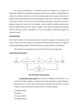 The actions performed by an automated process are defined by a program of
instructions. Whether the manufacturing operation involves low, medium, or high production,
each part or product requires one or more processing steps that are unique to that part or
product. These processing steps are performed during a work cycle. A new part is completed
at the end of each work cycle (in some manufacturing operations, more than one part is
produced during the work cycle: for example, a plastic injection molding operation may
produce multiple parts each cycle using a multiple cavity mold). The particular processing
steps for the work cycle are specified in a work cycle program, called part programs in
numerical control
Control System
The control element of the automated system executes the program of instructions. The
control system causes the process to accomplish its defined function, which is to perform
some manufacturing operation. A brief introduction to control systems is provided here.
The controls in an automated system can be either closed loop or open loop.
Closed loop control system:
Fig: Closed loop control system,
A closed loop control system, also known as a feedback control system, is one
in which the output variable is compared with an input parameter, and any difference
between the two is used to drive the output into agreement with the input. As shown
in Figure, a closed-loop control system consists of six basic elements:
(1) input parameter,
(2) process,
(3) output variable,
(4) feedback sensor,
 