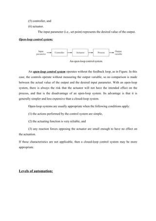 (5) controller, and
(6) actuator.
The input parameter (i.e., set point) represents the desired value of the output.
Open-loop control system:
An open-loop control system operates without the feedback loop, as in Figure. In this
case, the controls operate without measuring the output variable, so no comparison is made
between the actual value of the output and the desired input parameter. With an open-loop
system, there is always the risk that the actuator will not have the intended effect on the
process, and that is the disadvantage of an open-loop system. Its advantage is that it is
generally simpler and less expensive than a closed-loop system.
Open-loop systems are usually appropriate when the following conditions apply:
(1) the actions performed by the control system are simple,
(2) the actuating function is very reliable, and
(3) any reaction forces opposing the actuator are small enough to have no effect on
the actuation.
If these characteristics are not applicable, then a closed-loop control system may be more
appropriate.
Levels of automation:
 