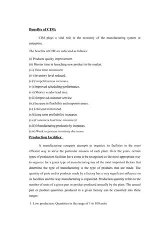 Benefits of CIM:
CIM plays a vital role in the economy of the manufacturing system or
enterprise.
The benefits of CIM are indicated as follows:
(i) Products quality improvement.
(ii) Shorter time in launching new product in the market.
(iii) Flow time minimized.
(iv) Inventory level reduced.
(v) Competitiveness increases.
(vi) Improved scheduling performance.
(vii) Shorter vendor lead time.
(viii) Improved customer service.
(ix) Increase in flexibility and responsiveness.
(x) Total cost minimized.
(xi) Long term profitability increases.
(xii) Customers lead time minimized.
(xiii) Manufacturing productivity increases.
(xiv) Work in process inventory decreases
Production facilities:
A manufacturing company attempts to organize its facilities in the most
efficient way to serve the particular mission of each plant. Over the years, certain
types of production facilities have come to be recognized as the most appropriate way
to organize for a given type of manufacturing one of the most important factors that
determine the type of manufacturing is the type of products that are made. The
quantity of parts and/or products made by a factory has a very significant influence on
its facilities and the way manufacturing is organized. Production quantity refers to the
number of units of a given part or product produced annually by the plant. The annual
part or product quantities produced in a given factory can be classified into three
ranges:
1. Low production: Quantities in the range of 1 to 100 units
 