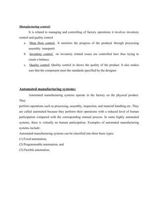 Manufacturing control:
It is related to managing and controlling of factory operations it involves inventory
control and quality control
a. Shop floor control: It monitors the progress of the product( through processing
assembly transport)
b. Inventory control: on inventory related issues are controlled here thus trying to
create a balance
c. Quality control: Quality control in shows the quality of the product. It also makes
sure that the component meet the standards specified by the designer.
Automated manufacturing systems:
Automated manufacturing systems operate in the factory on the physical product.
They
perform operations such as processing, assembly, inspection, and material handling etc. They
are called automated because they perform their operations with a reduced level of human
participation compared with the corresponding manual process. In some highly automated
systems, there is virtually no human participation. Examples of automated manufacturing
systems include:
Automated manufacturing systems can be classified into three basic types:
(1) Fixed automation,
(2) Programmable automation, and
(3) Flexible automation.
 