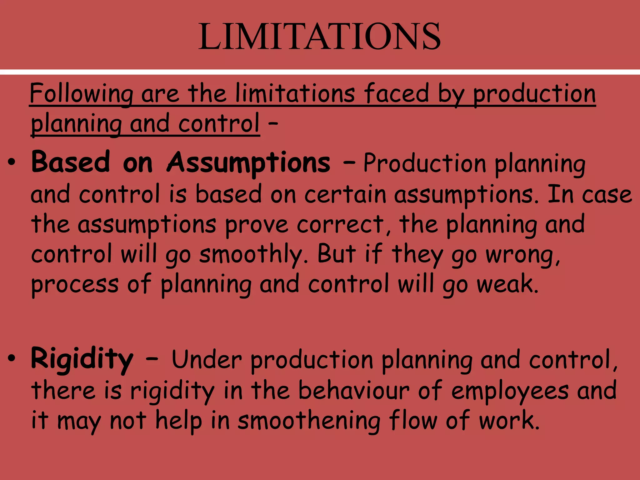 Following are the limitations faced by production
planning and control –
• Based on Assumptions – Production planning
and control is based on certain assumptions. In case
the assumptions prove correct, the planning and
control will go smoothly. But if they go wrong,
process of planning and control will go weak.
• Rigidity – Under production planning and control,
there is rigidity in the behaviour of employees and
it may not help in smoothening flow of work.
LIMITATIONS
 