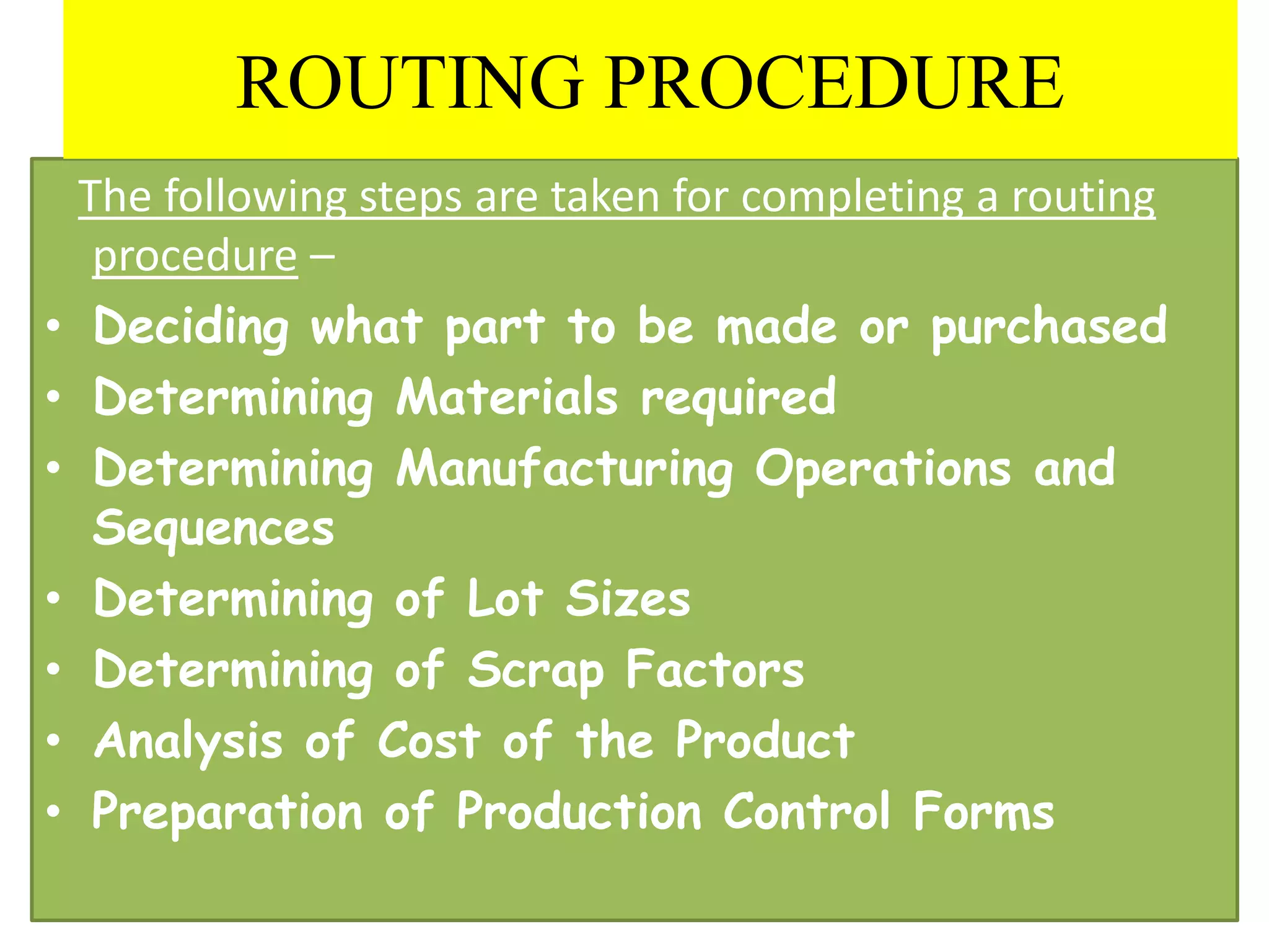 The following steps are taken for completing a routing
procedure –
• Deciding what part to be made or purchased
• Determining Materials required
• Determining Manufacturing Operations and
Sequences
• Determining of Lot Sizes
• Determining of Scrap Factors
• Analysis of Cost of the Product
• Preparation of Production Control Forms
ROUTING PROCEDURE
 