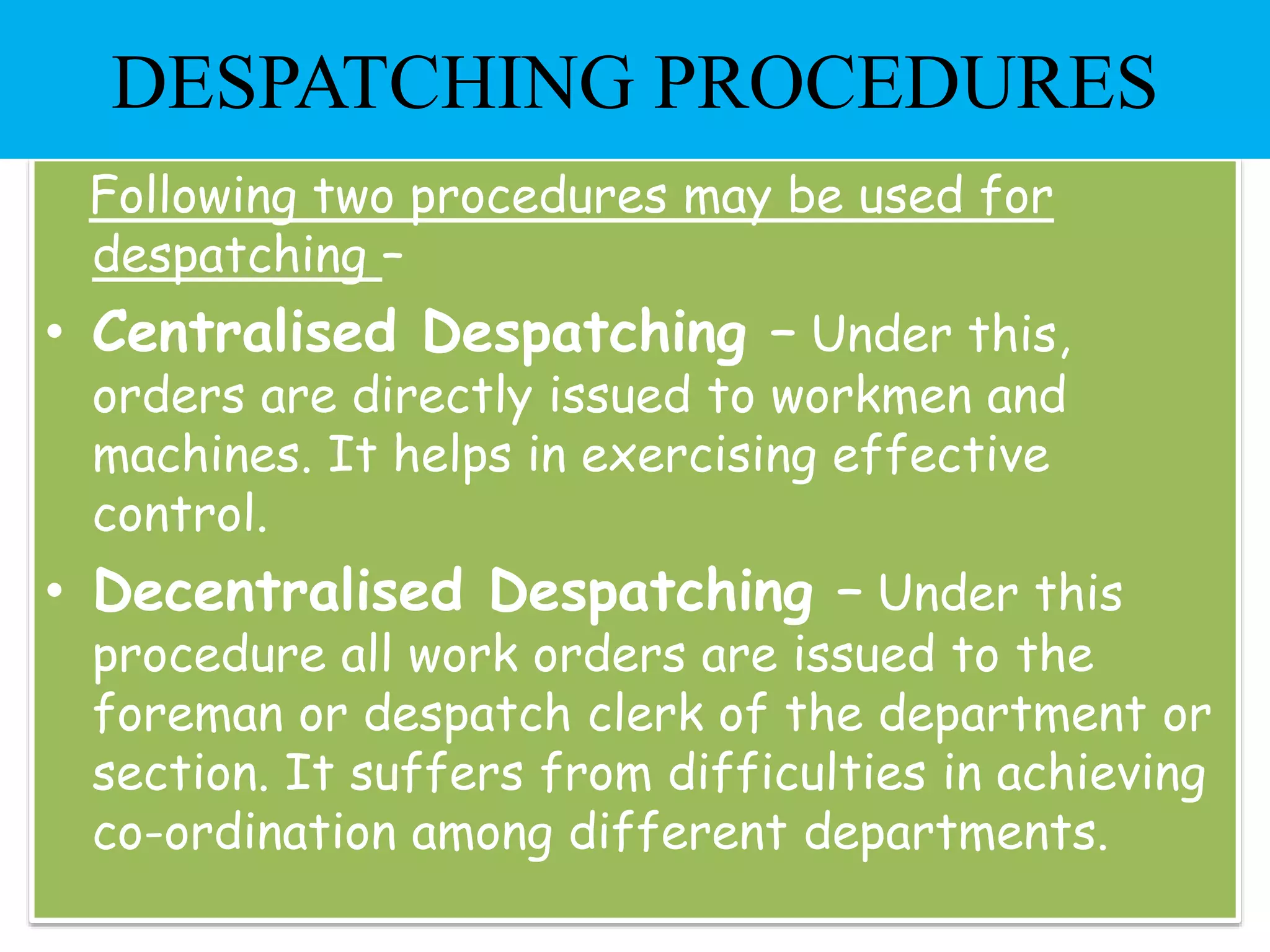 Following two procedures may be used for
despatching –
• Centralised Despatching – Under this,
orders are directly issued to workmen and
machines. It helps in exercising effective
control.
• Decentralised Despatching – Under this
procedure all work orders are issued to the
foreman or despatch clerk of the department or
section. It suffers from difficulties in achieving
co-ordination among different departments.
DESPATCHING PROCEDURES
 