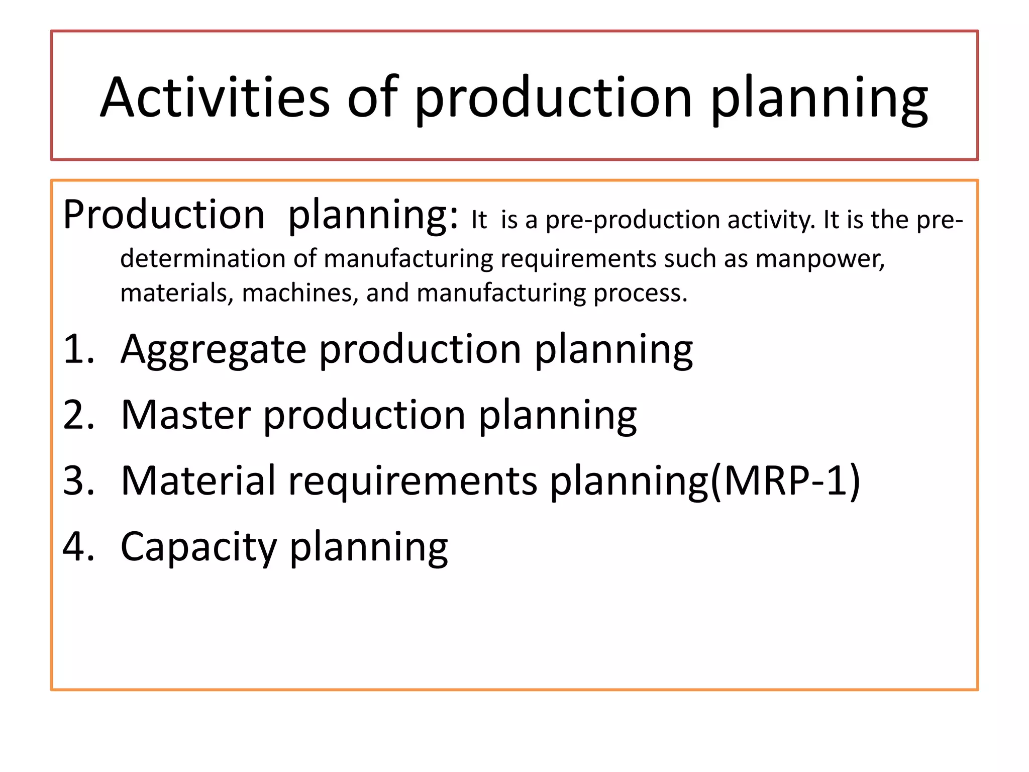 Activities of production planning
Production planning: It is a pre-production activity. It is the pre-
determination of manufacturing requirements such as manpower,
materials, machines, and manufacturing process.
1. Aggregate production planning
2. Master production planning
3. Material requirements planning(MRP-1)
4. Capacity planning
 